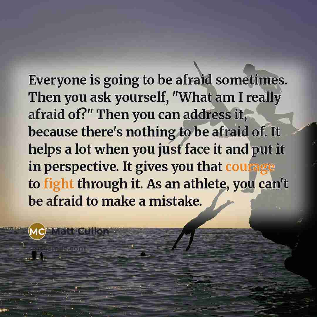 “Everyone is going to be afraid sometimes. Then you ask yourself, "What am I really afraid of?" Then you can address it, because there's nothing to be afraid of. It helps a lot when you just face it and put it in perspective. It gives you that courage to fight through it. As an athlete, you can't…” quote by Matt Cullen
