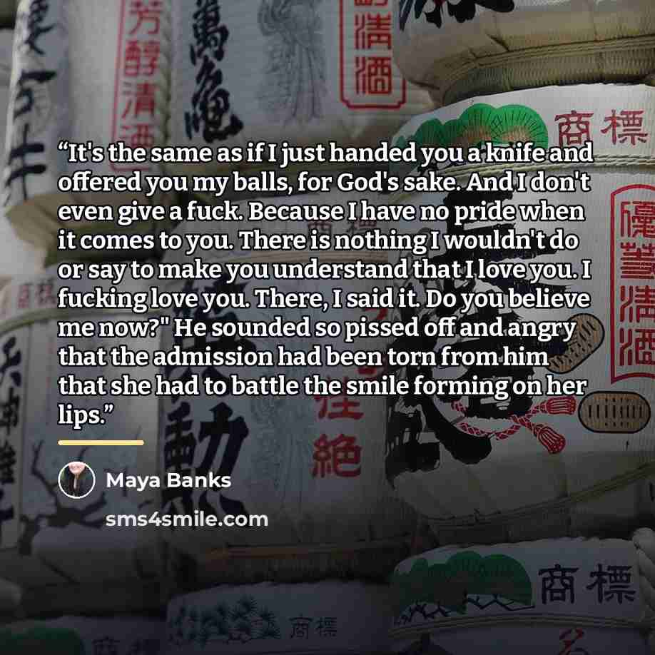 “It's the same as if I just handed you a knife and offered you my balls, for God's sake. And I don't even give a fuck. Because I have no pride when it comes to you. There is nothing I wouldn't do or say to make you understand that I love you. I fucking love you. There, I said it. Do you believe me…” quote by Maya Banks