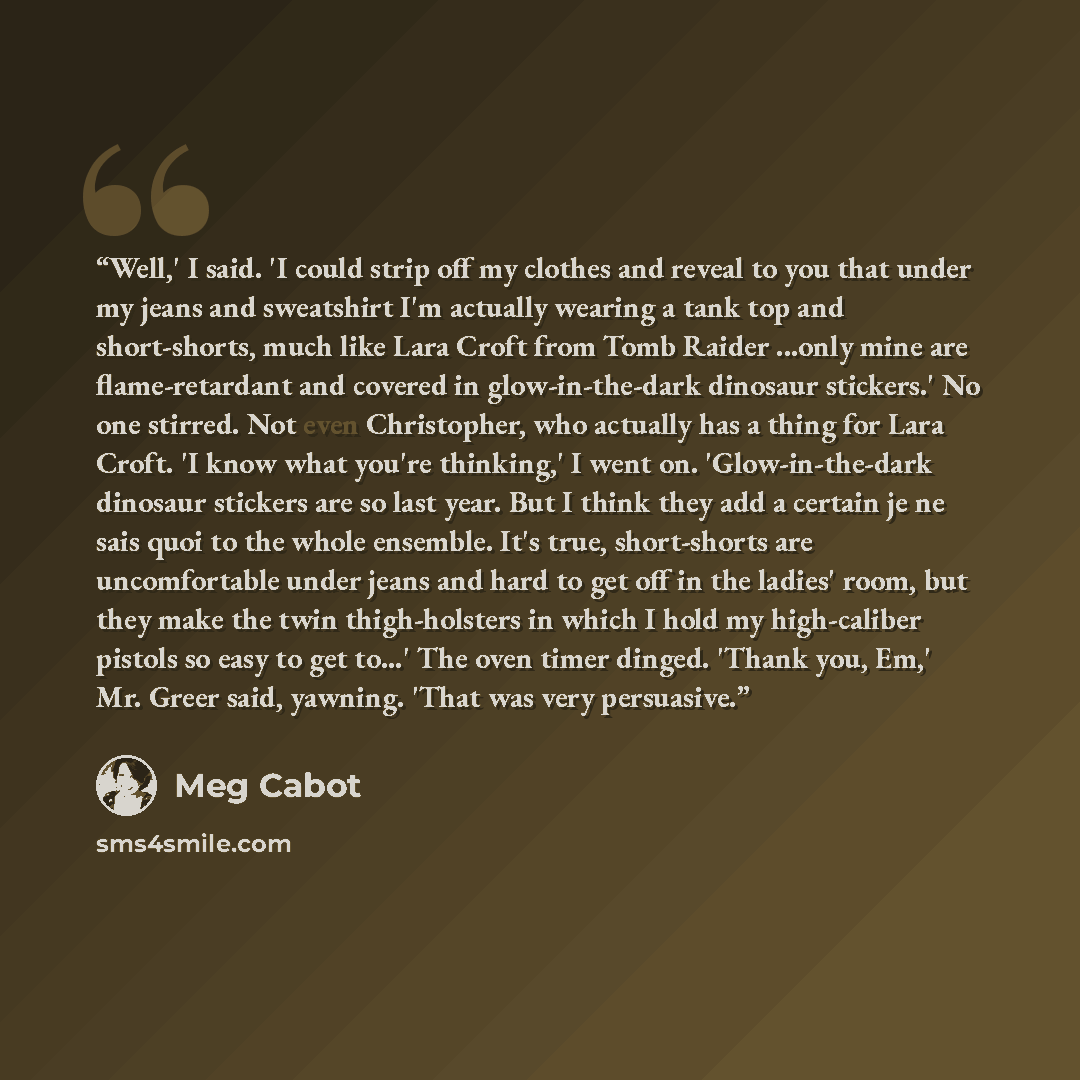 “Well,' I said. 'I could strip off my clothes and reveal to you that under my jeans and sweatshirt I'm actually wearing a tank top and short-shorts, much like Lara Croft from Tomb Raider ...only mine are flame-retardant and covered in glow-in-the-dark dinosaur stickers.' No one stirred. Not even…” quote by Meg Cabot