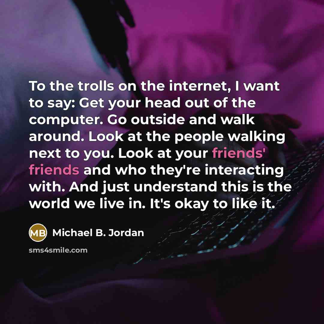 “To the trolls on the internet, I want to say: Get your head out of the computer. Go outside and walk around. Look at the people walking next to you. Look at your friends' friends and who they're interacting with. And just understand this is the world we live in. It's okay to like it.” quote by Michael B. Jordan