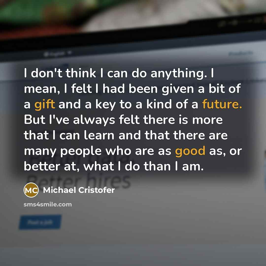 “I don't think I can do anything. I mean, I felt I had been given a bit of a gift and a key to a kind of a future. But I've always felt there is more that I can learn and that there are many people who are as good as, or better at, what I do than I am.” quote by Michael Cristofer