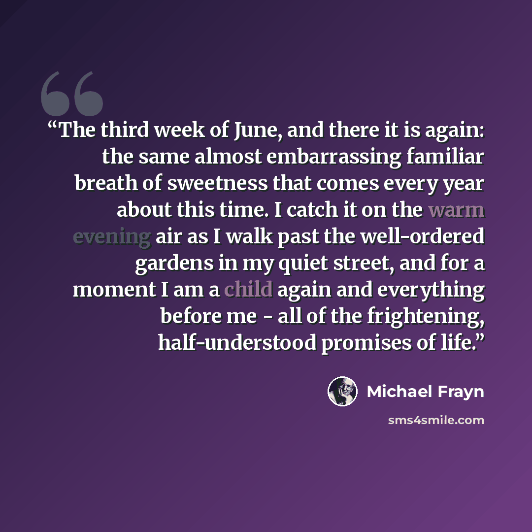 “The third week of June, and there it is again: the same almost embarrassing familiar breath of sweetness that comes every year about this time. I catch it on the warm evening air as I walk past the well-ordered gardens in my quiet street, and for a moment I am a child again and everything before…” quote by Michael Frayn