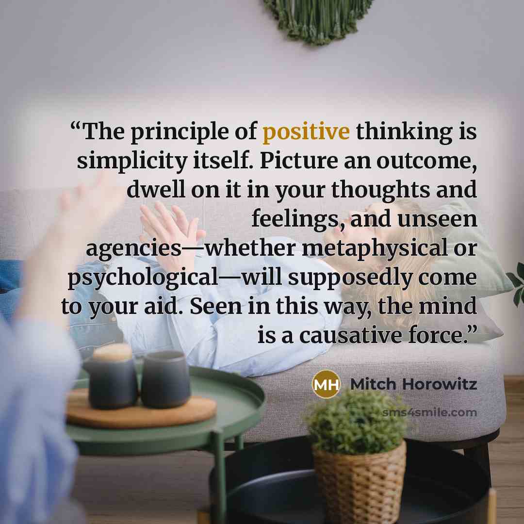 “The principle of positive thinking is simplicity itself. Picture an outcome, dwell on it in your thoughts and feelings, and unseen agencies—whether metaphysical or psychological—will supposedly come to your aid. Seen in this way, the mind is a causative force.” quote by Mitch Horowitz
