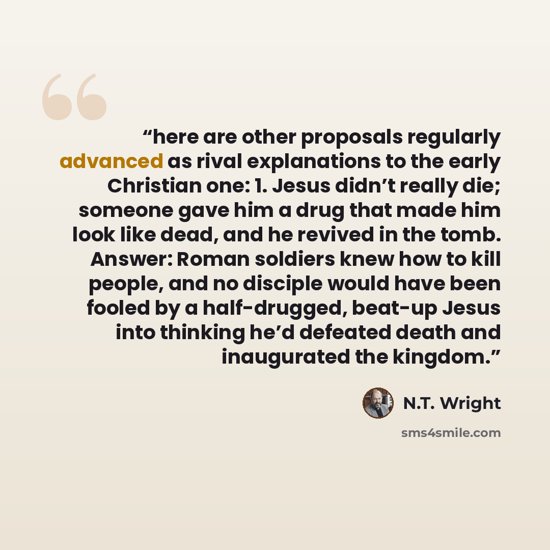 “here are other proposals regularly advanced as rival explanations to the early Christian one: 1. Jesus didn’t really die; someone gave him a drug that made him look like dead, and he revived in the tomb. Answer: Roman soldiers knew how to kill people, and no disciple would have been fooled by a…” quote by N.T. Wright