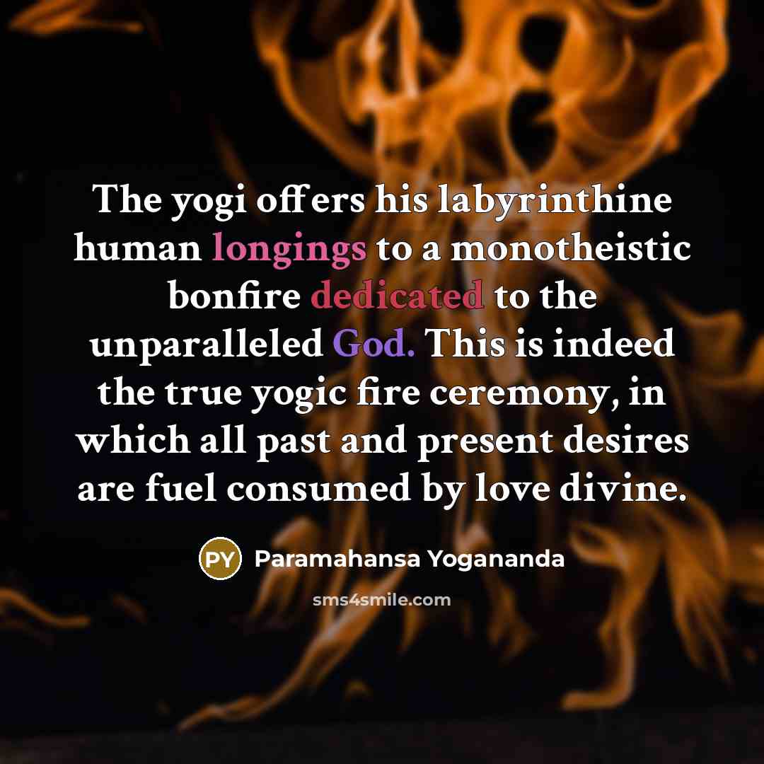 “The yogi offers his labyrinthine human longings to a monotheistic bonfire dedicated to the unparalleled God. This is indeed the true yogic fire ceremony, in which all past and present desires are fuel consumed by love divine.” quote by Paramahansa Yogananda