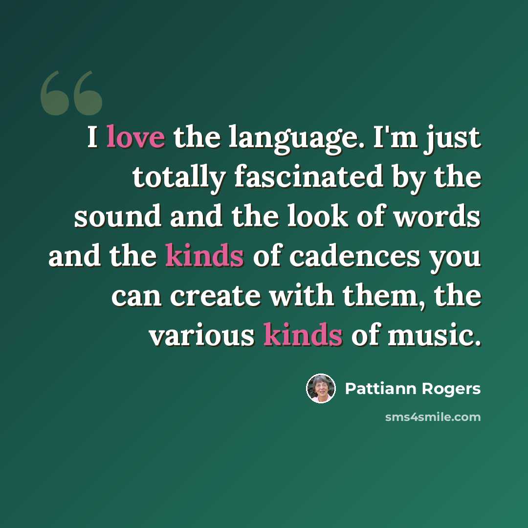 “I love the language. I'm just totally fascinated by the sound and the look of words and the kinds of cadences you can create with them, the various kinds of music.” quote by Pattiann Rogers
