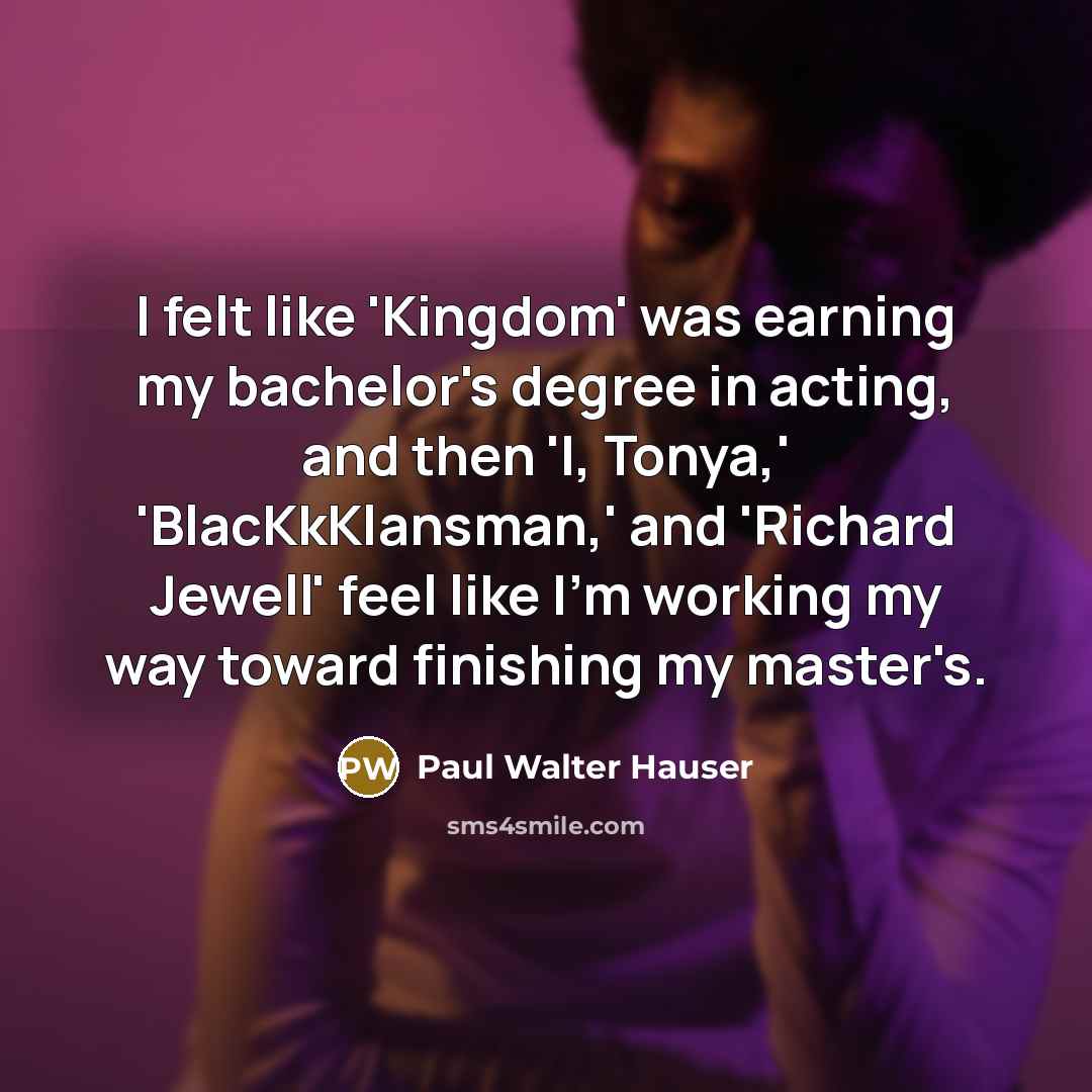 “I felt like 'Kingdom' was earning my bachelor's degree in acting, and then 'I, Tonya,' 'BlacKkKlansman,' and 'Richard Jewell' feel like I'm working my way toward finishing my master's.” quote by Paul Walter Hauser