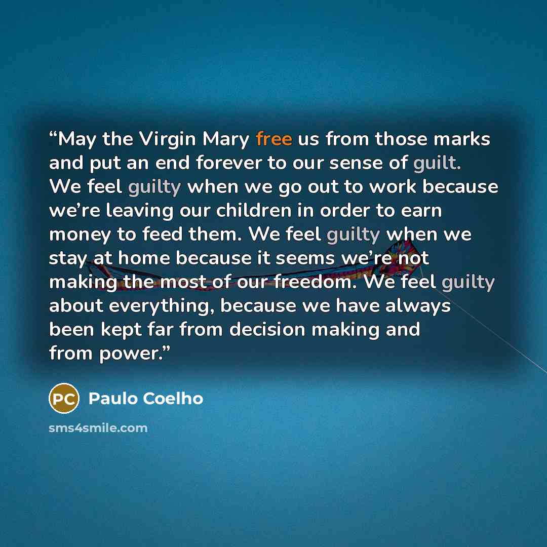 “May the Virgin Mary free us from those marks and put an end forever to our sense of guilt. We feel guilty when we go out to work because we’re leaving our children in order to earn money to feed them. We feel guilty when we stay at home because it seems we’re not making the most of our freedom. We…” quote by Paulo Coelho