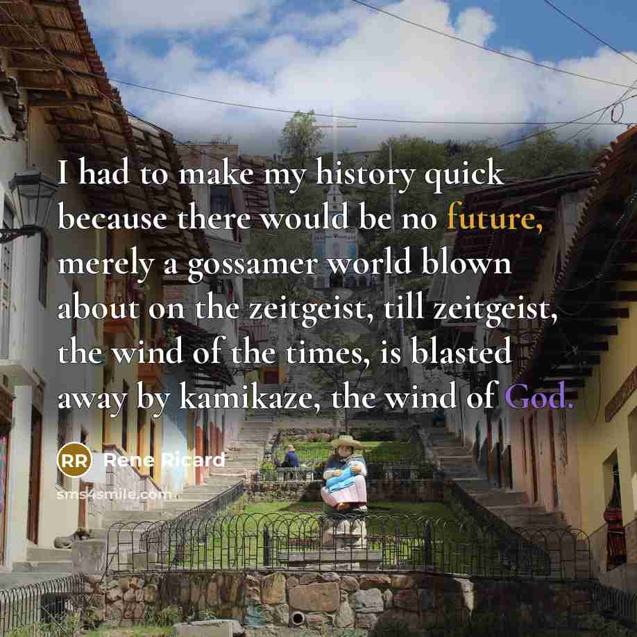“I had to make my history quick because there would be no future, merely a gossamer world blown about on the zeitgeist, till zeitgeist, the wind of the times, is blasted away by kamikaze, the wind of God.” quote by Rene Ricard