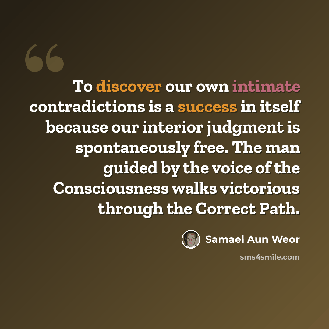 “To discover our own intimate contradictions is a success in itself because our interior judgment is spontaneously free. The man guided by the voice of the Consciousness walks victorious through the Correct Path.” quote by Samael Aun Weor