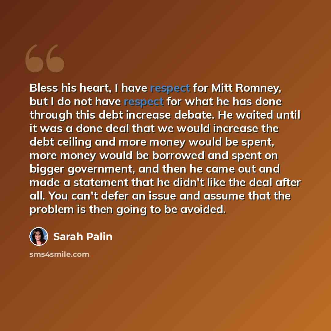 “Bless his heart, I have respect for Mitt Romney, but I do not have respect for what he has done through this debt increase debate. He waited until it was a done deal that we would increase the debt ceiling and more money would be spent, more money would be borrowed and spent on bigger government…” quote by Sarah Palin