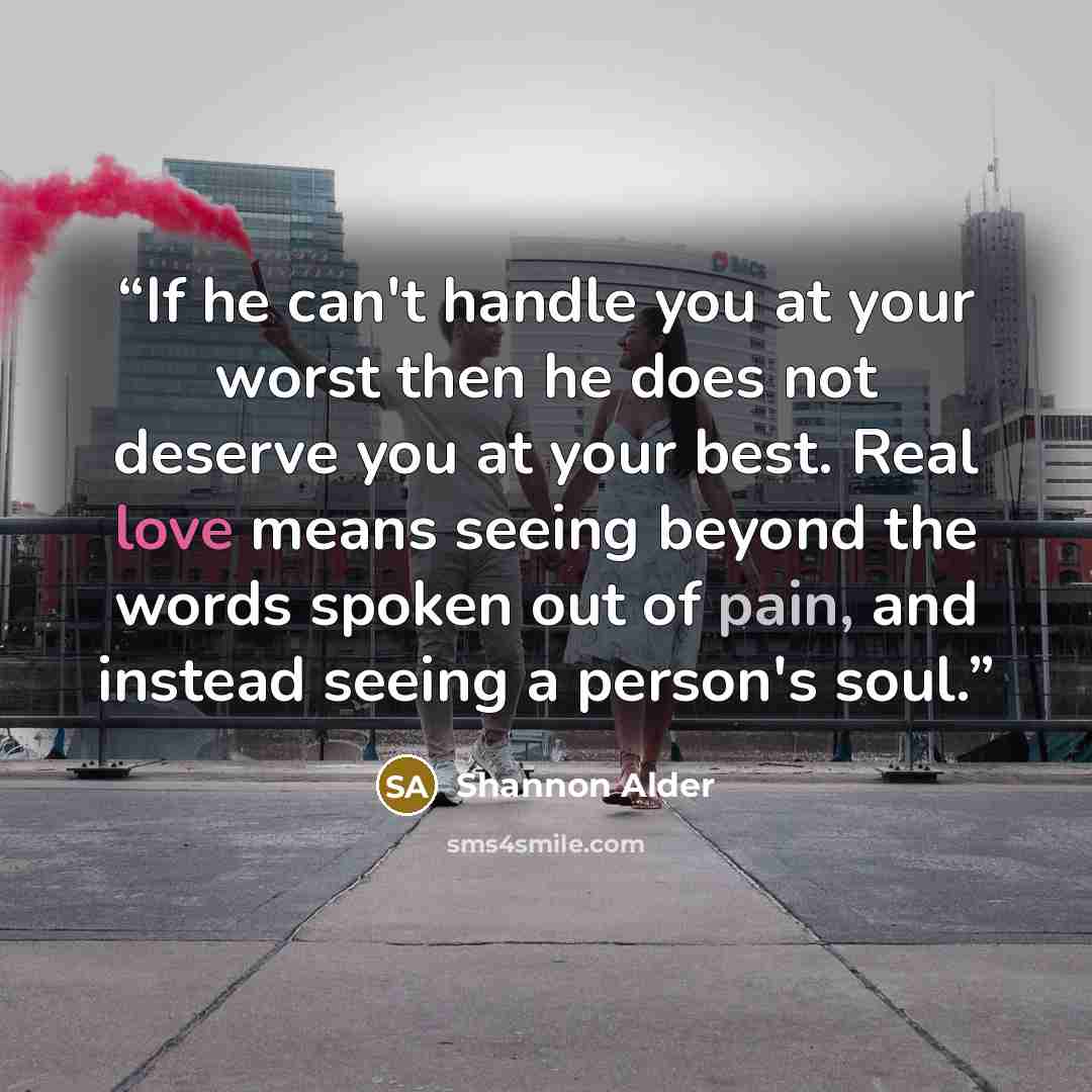 “If he can't handle you at your worst then he does not deserve you at your best. Real love means seeing beyond the words spoken out of pain, and instead seeing a person's soul.” quote by Shannon Alder