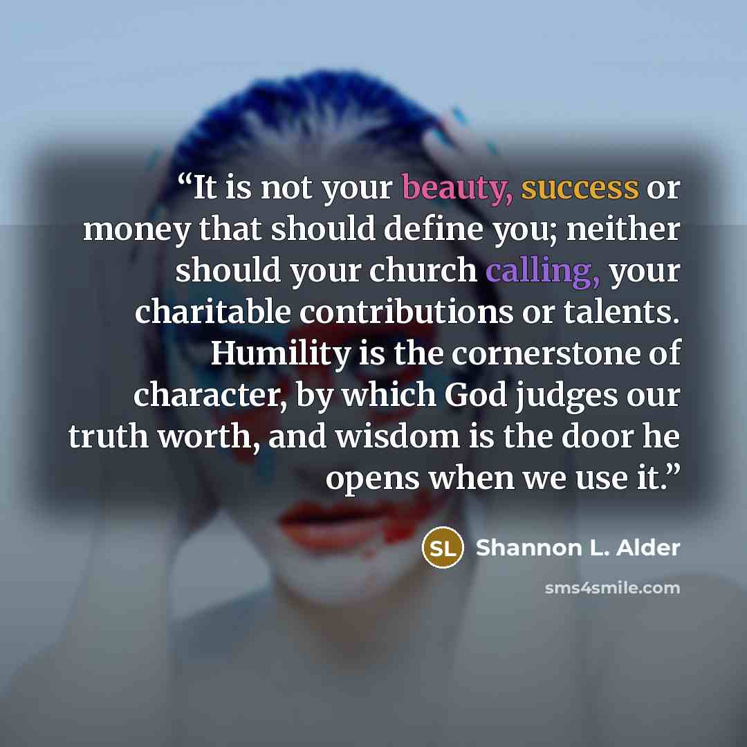 “It is not your beauty, success or money that should define you; neither should your church calling, your charitable contributions or talents. Humility is the cornerstone of character, by which God judges our truth worth, and wisdom is the door he opens when we use it.” quote by Shannon L. Alder