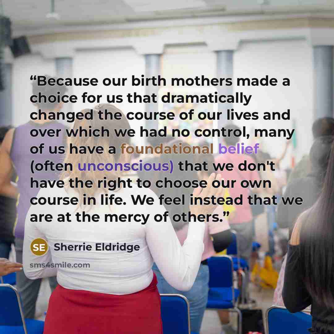 “Because our birth mothers made a choice for us that dramatically changed the course of our lives and over which we had no control, many of us have a foundational belief (often unconscious) that we don't have the right to choose our own course in life. We feel instead that we are at the mercy of…” quote by Sherrie Eldridge