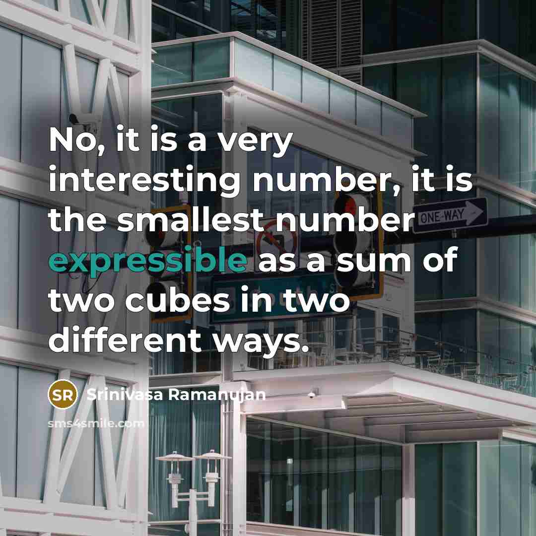 “No, it is a very interesting number, it is the smallest number expressible as a sum of two cubes in two different ways.” quote by Srinivasa Ramanujan
