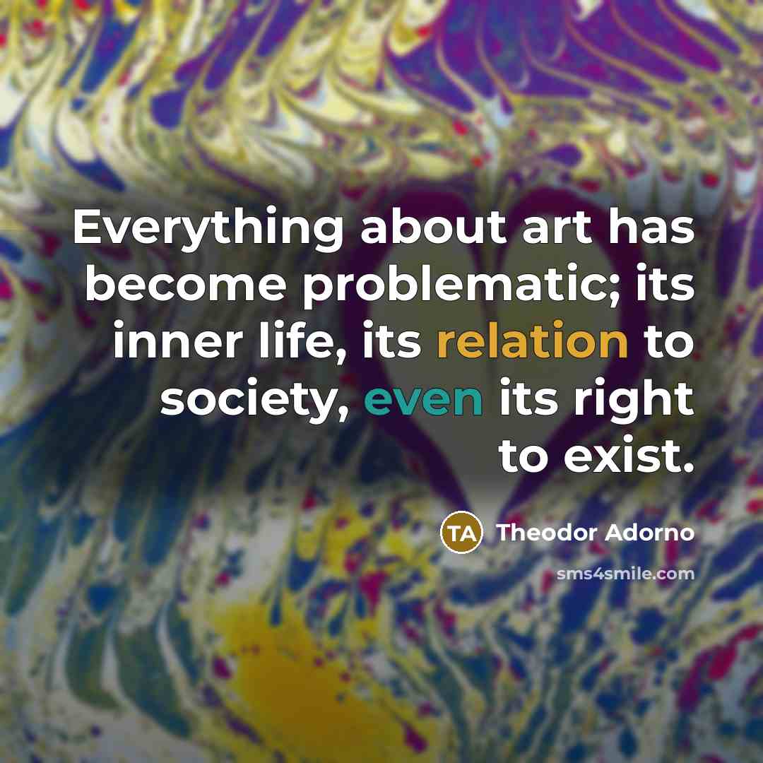 “Everything about art has become problematic; its inner life, its relation to society, even its right to exist.” quote by Theodor Adorno