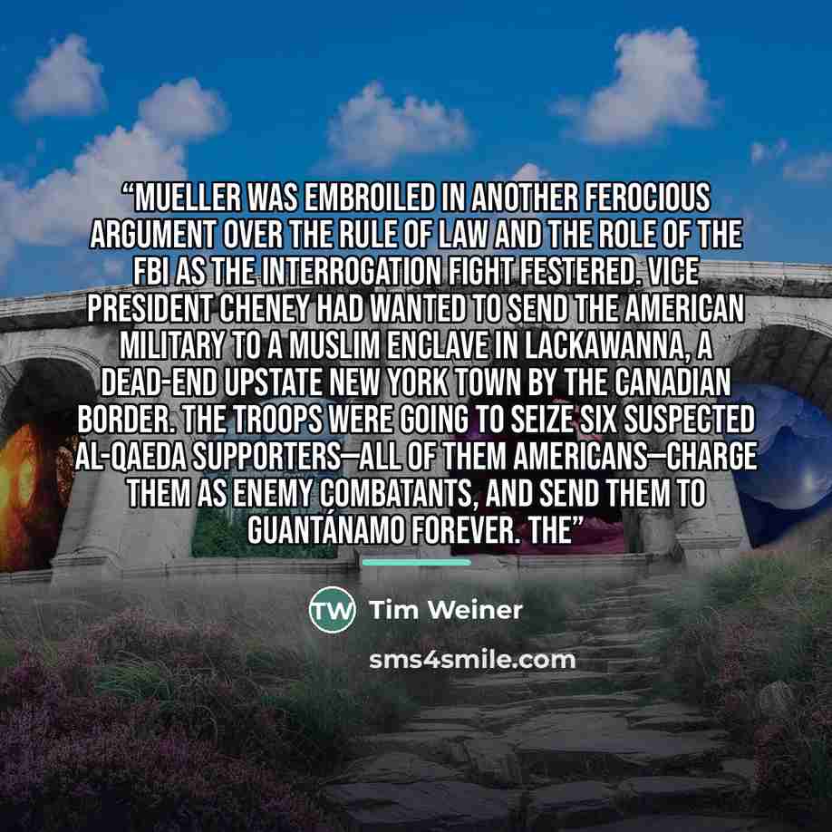 “Mueller was embroiled in another ferocious argument over the rule of law and the role of the FBI as the interrogation fight festered. Vice President Cheney had wanted to send the American military to a Muslim enclave in Lackawanna, a dead-end upstate New York town by the Canadian border. The…” quote by Tim Weiner
