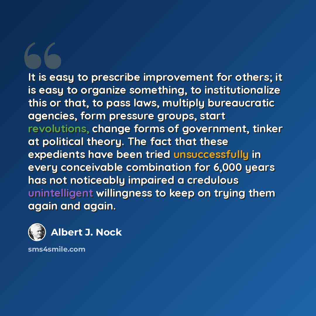 “It is easy to prescribe improvement for others; it is easy to organize something, to institutionalize this or that, to pass laws, multiply bureaucratic agencies, form pressure groups, start revolutions, change forms of government, tinker at political theory. The fact that these expedients have…” quote by Albert J. Nock