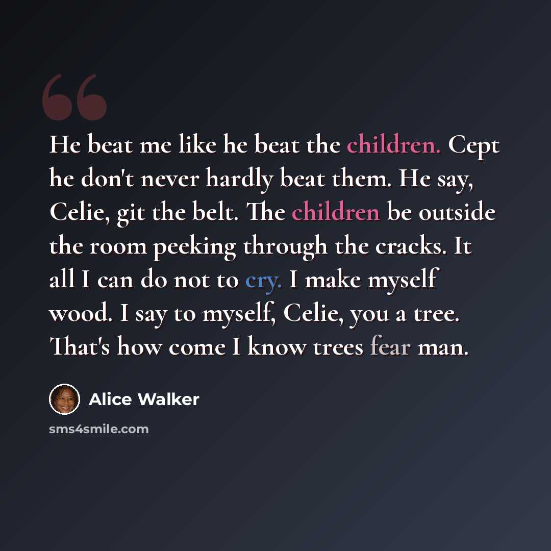“He beat me like he beat the children. Cept he don't never hardly beat them. He say, Celie, git the belt. The children be outside the room peeking through the cracks. It all I can do not to cry. I make myself wood. I say to myself, Celie, you a tree. That's how come I know trees fear man.” quote by Alice Walker