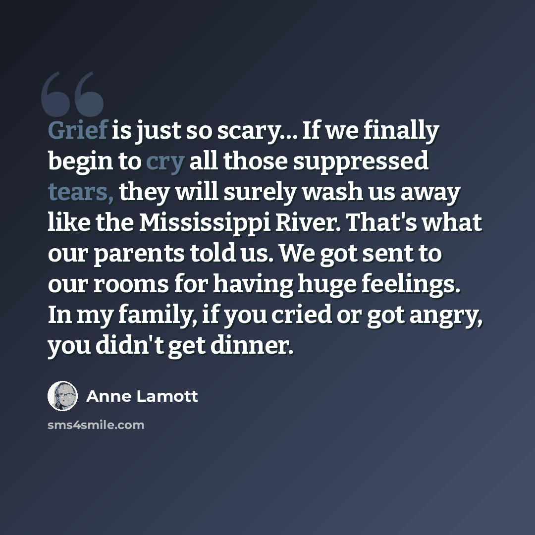 “Grief is just so scary… If we finally begin to cry all those suppressed tears, they will surely wash us away like the Mississippi River. That's what our parents told us. We got sent to our rooms for having huge feelings. In my family, if you cried or got angry, you didn't get dinner.” quote by Anne Lamott
