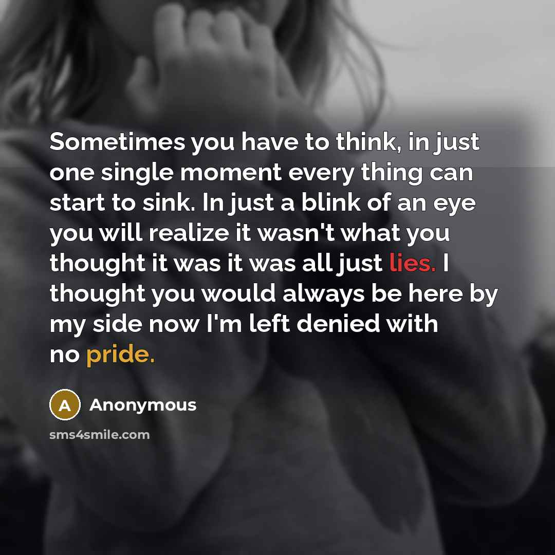 “Sometimes you have to think, in just one single moment every thing can start to sink. In just a blink of an eye you will realize it wasn't what you thought it was it was all just lies. I thought you would always be here by my side now I'm left denied with no pride.” quote by Anonymous