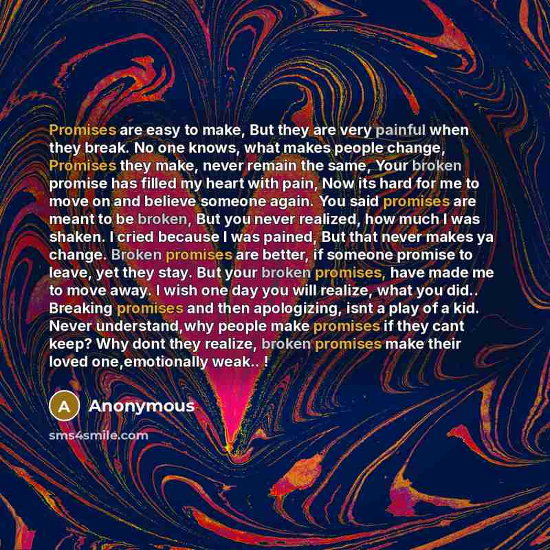 “Promises are easy to make, But they are very painful when they break. No one knows, what makes people change, Promises they make, never remain the same, Your broken promise has filled my heart with pain, Now its hard for me to move on and believe someone again. You said promises are meant to be…” quote by Anonymous