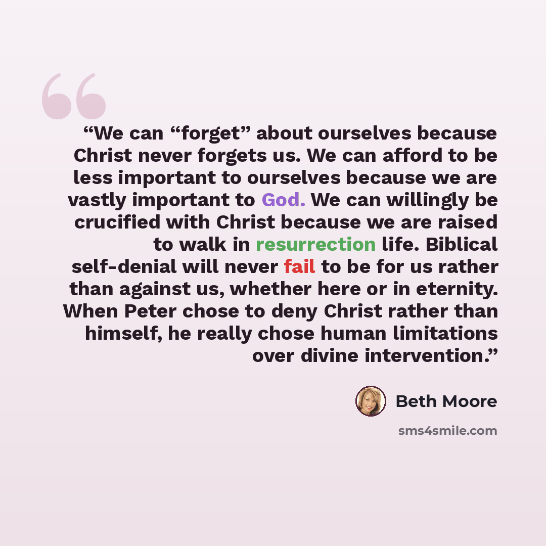 “We can “forget” about ourselves because Christ never forgets us. We can afford to be less important to ourselves because we are vastly important to God. We can willingly be crucified with Christ because we are raised to walk in resurrection life. Biblical self-denial will never fail to be for us…” quote by Beth Moore
