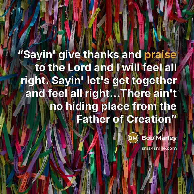 “Sayin' give thanks and praise to the Lord and I will feel all right. Sayin' let's get together and feel all right…There ain't no hiding place from the Father of Creation” quote by Bob Marley