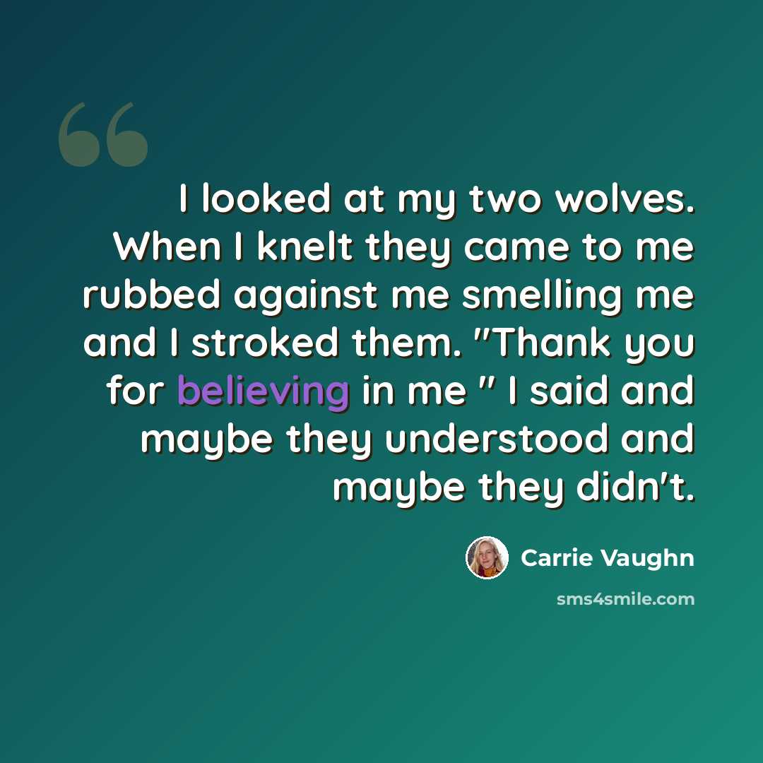 “I looked at my two wolves. When I knelt they came to me rubbed against me smelling me and I stroked them. "Thank you for believing in me " I said and maybe they understood and maybe they didn't.” quote by Carrie Vaughn