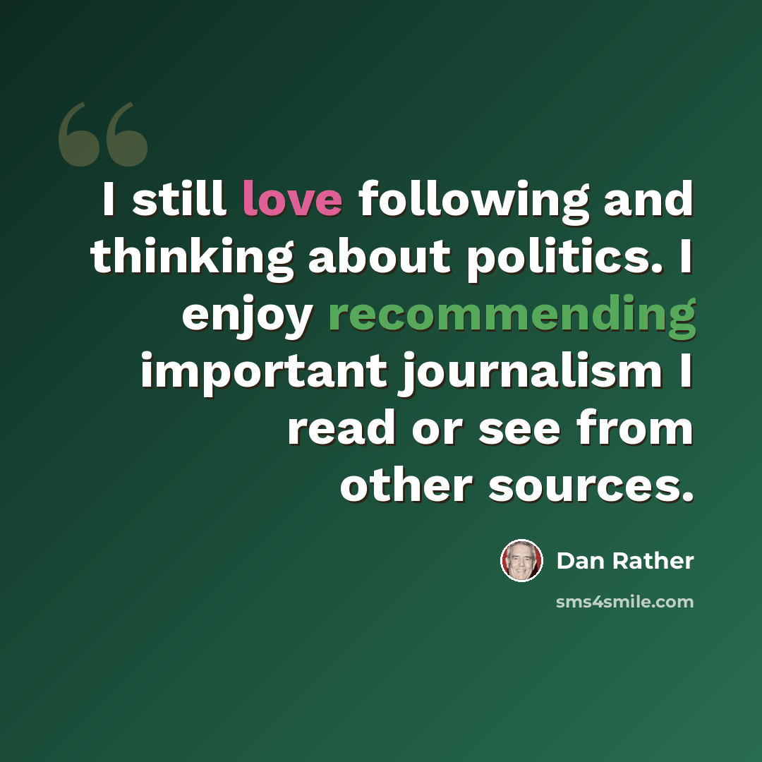 “I still love following and thinking about politics. I enjoy recommending important journalism I read or see from other sources.” quote by Dan Rather