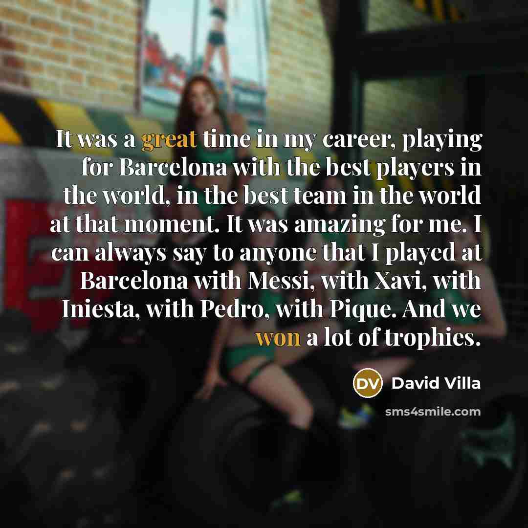 “It was a great time in my career, playing for Barcelona with the best players in the world, in the best team in the world at that moment. It was amazing for me. I can always say to anyone that I played at Barcelona with Messi, with Xavi, with Iniesta, with Pedro, with Pique. And we won a lot of…” quote by David Villa