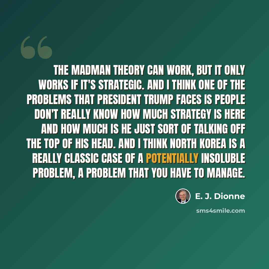 “The madman theory can work, but it only works if it's strategic. And I think one of the problems that President Trump faces is people don't really know how much strategy is here and how much is he just sort of talking off the top of his head. And I think North Korea is a really classic case of a…” quote by E. J. Dionne