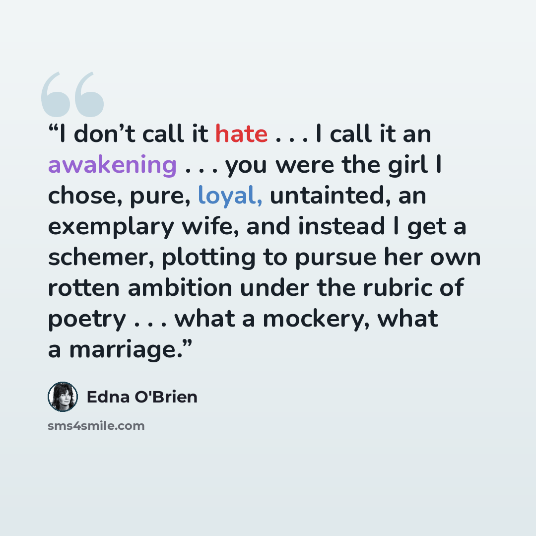 “I don’t call it hate . . . I call it an awakening . . . you were the girl I chose, pure, loyal, untainted, an exemplary wife, and instead I get a schemer, plotting to pursue her own rotten ambition under the rubric of poetry . . . what a mockery, what a marriage.” quote by Edna O'Brien