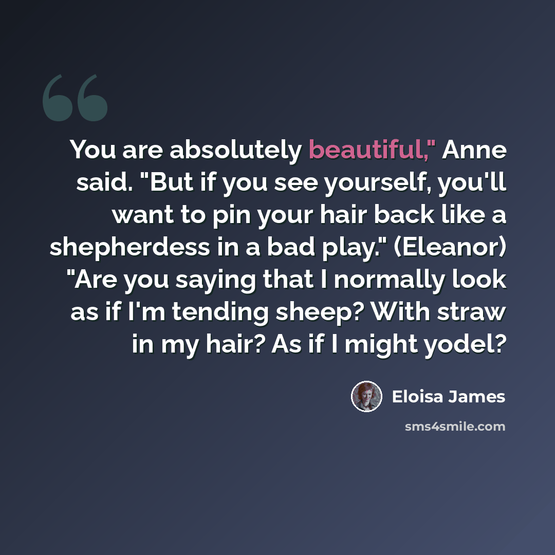 “You are absolutely beautiful," Anne said. "But if you see yourself, you'll want to pin your hair back like a shepherdess in a bad play." (Eleanor) "Are you saying that I normally look as if I'm tending sheep? With straw in my hair? As if I might yodel?” quote by Eloisa James