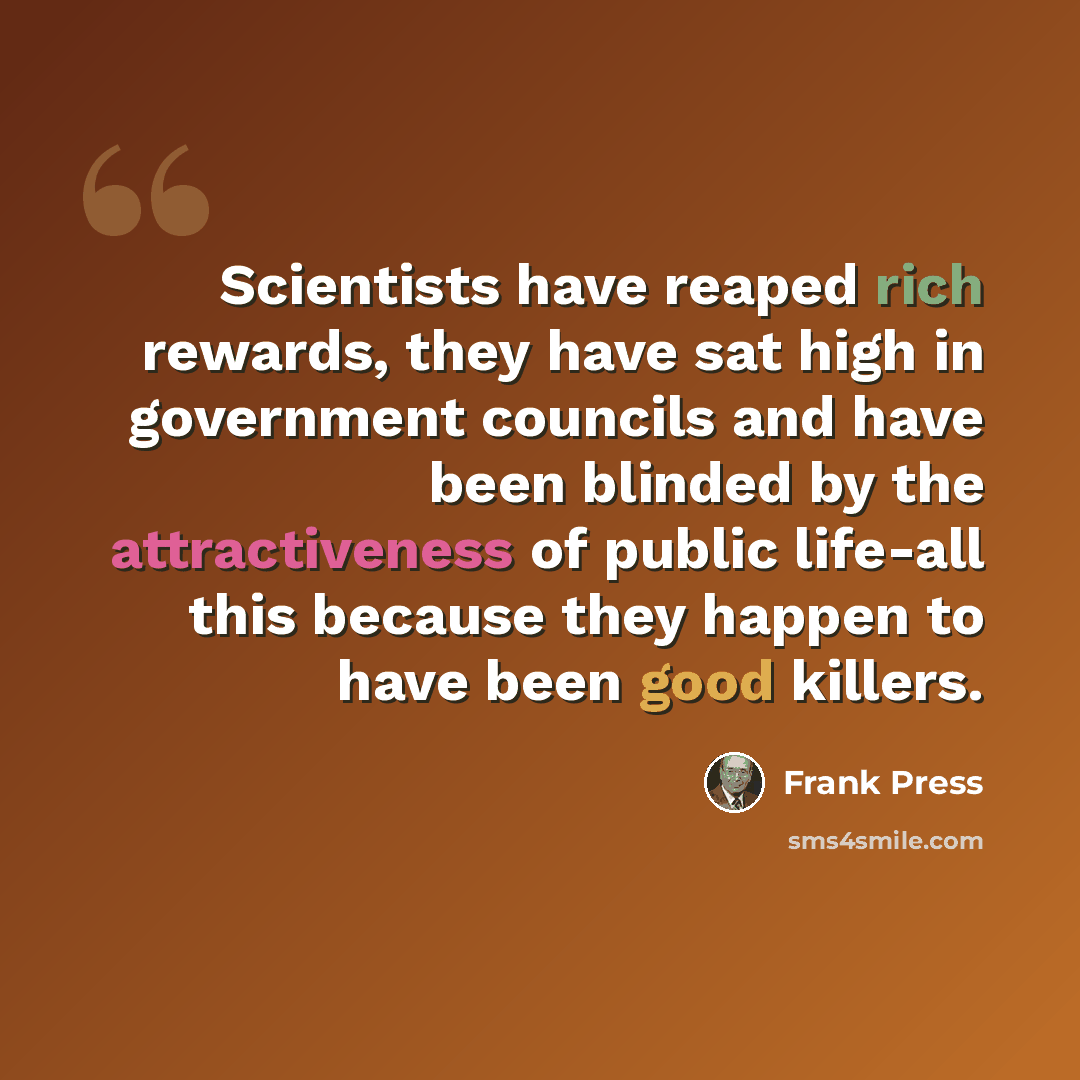 “Scientists have reaped rich rewards, they have sat high in government councils and have been blinded by the attractiveness of public life-all this because they happen to have been good killers.” quote by Frank Press
