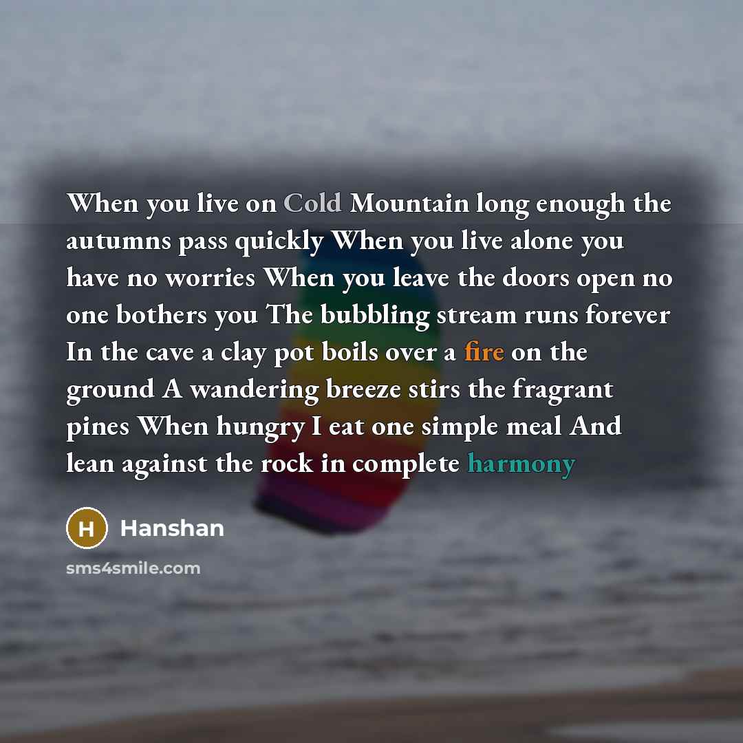 “When you live on Cold Mountain long enough the autumns pass quickly When you live alone you have no worries When you leave the doors open no one bothers you The bubbling stream runs forever In the cave a clay pot boils over a fire on the ground A wandering breeze stirs the fragrant pines When…” quote by Hanshan