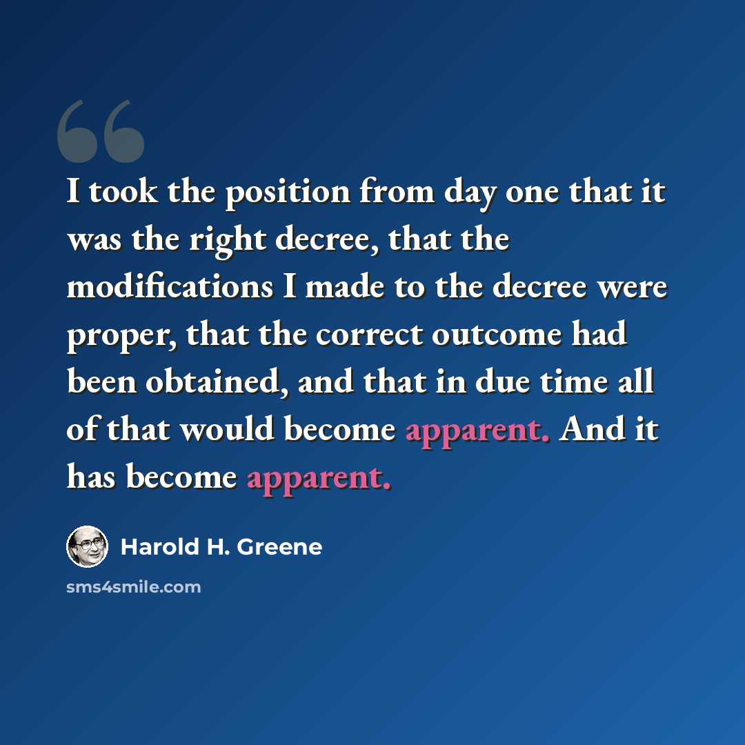 “I took the position from day one that it was the right decree, that the modifications I made to the decree were proper, that the correct outcome had been obtained, and that in due time all of that would become apparent. And it has become apparent.” quote by Harold H. Greene