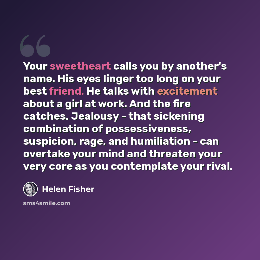 “Your sweetheart calls you by another's name. His eyes linger too long on your best friend. He talks with excitement about a girl at work. And the fire catches. Jealousy - that sickening combination of possessiveness, suspicion, rage, and humiliation - can overtake your mind and threaten your very…” quote by Helen Fisher