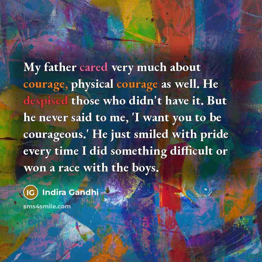 “My father cared very much about courage, physical courage as well. He despised those who didn't have it. But he never said to me, 'I want you to be courageous.' He just smiled with pride every time I did something difficult or won a race with the boys.” quote by Indira Gandhi