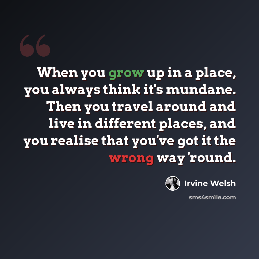 “When you grow up in a place, you always think it's mundane. Then you travel around and live in different places, and you realise that you've got it the wrong way 'round.” quote by Irvine Welsh