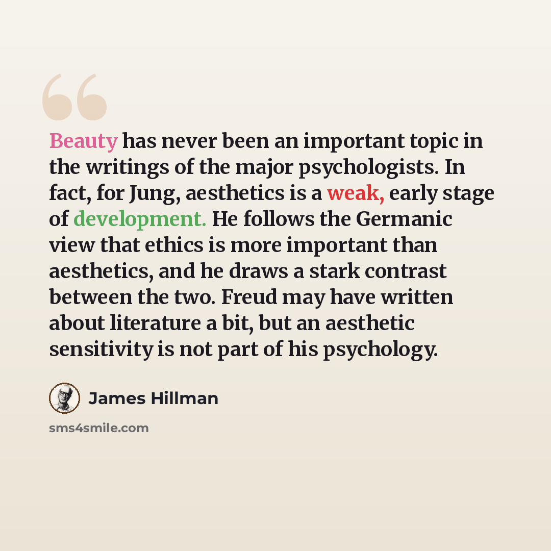 “Beauty has never been an important topic in the writings of the major psychologists. In fact, for Jung, aesthetics is a weak, early stage of development. He follows the Germanic view that ethics is more important than aesthetics, and he draws a stark contrast between the two. Freud may have…” quote by James Hillman