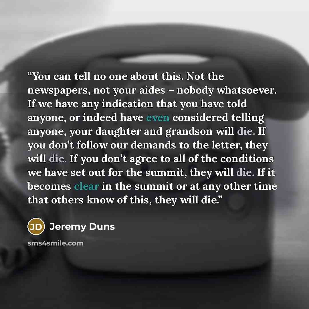 “You can tell no one about this. Not the newspapers, not your aides – nobody whatsoever. If we have any indication that you have told anyone, or indeed have even considered telling anyone, your daughter and grandson will die. If you don’t follow our demands to the letter, they will die. If you…” quote by Jeremy Duns