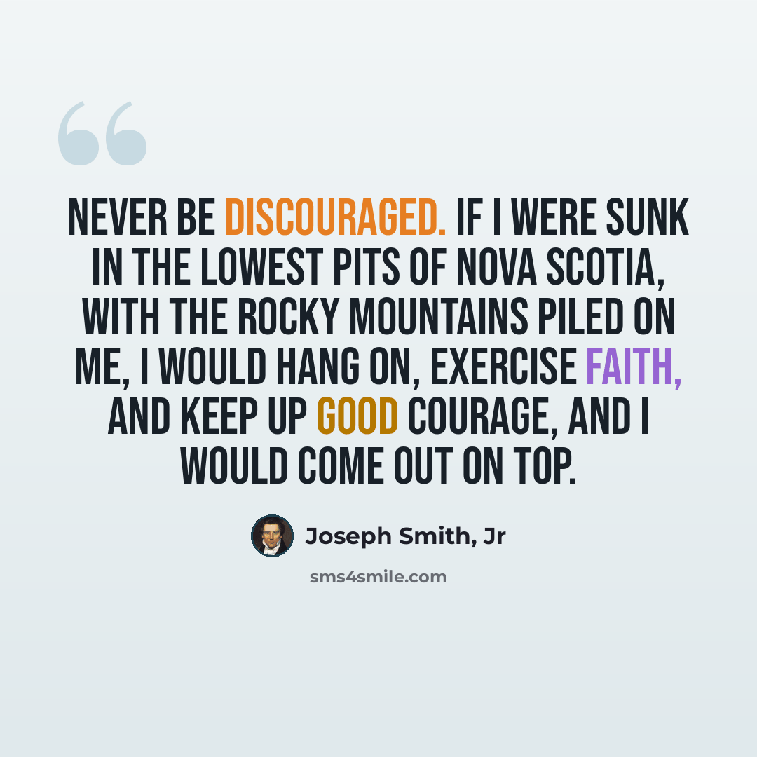 “Never be discouraged. If I were sunk in the lowest pits of Nova Scotia, with the Rocky Mountains piled on me, I would hang on, exercise faith, and keep up good courage, and I would come out on top.” quote by Joseph Smith, Jr