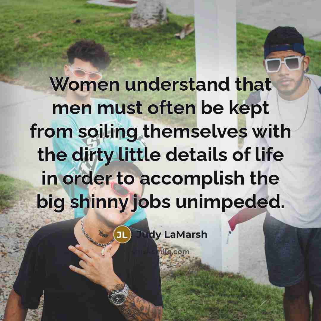 “Women understand that men must often be kept from soiling themselves with the dirty little details of life in order to accomplish the big shinny jobs unimpeded.” quote by Judy LaMarsh