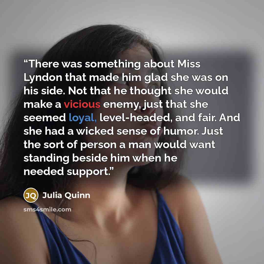 “There was something about Miss Lyndon that made him glad she was on his side. Not that he thought she would make a vicious enemy, just that she seemed loyal, level-headed, and fair. And she had a wicked sense of humor. Just the sort of person a man would want standing beside him when he needed…” quote by Julia Quinn