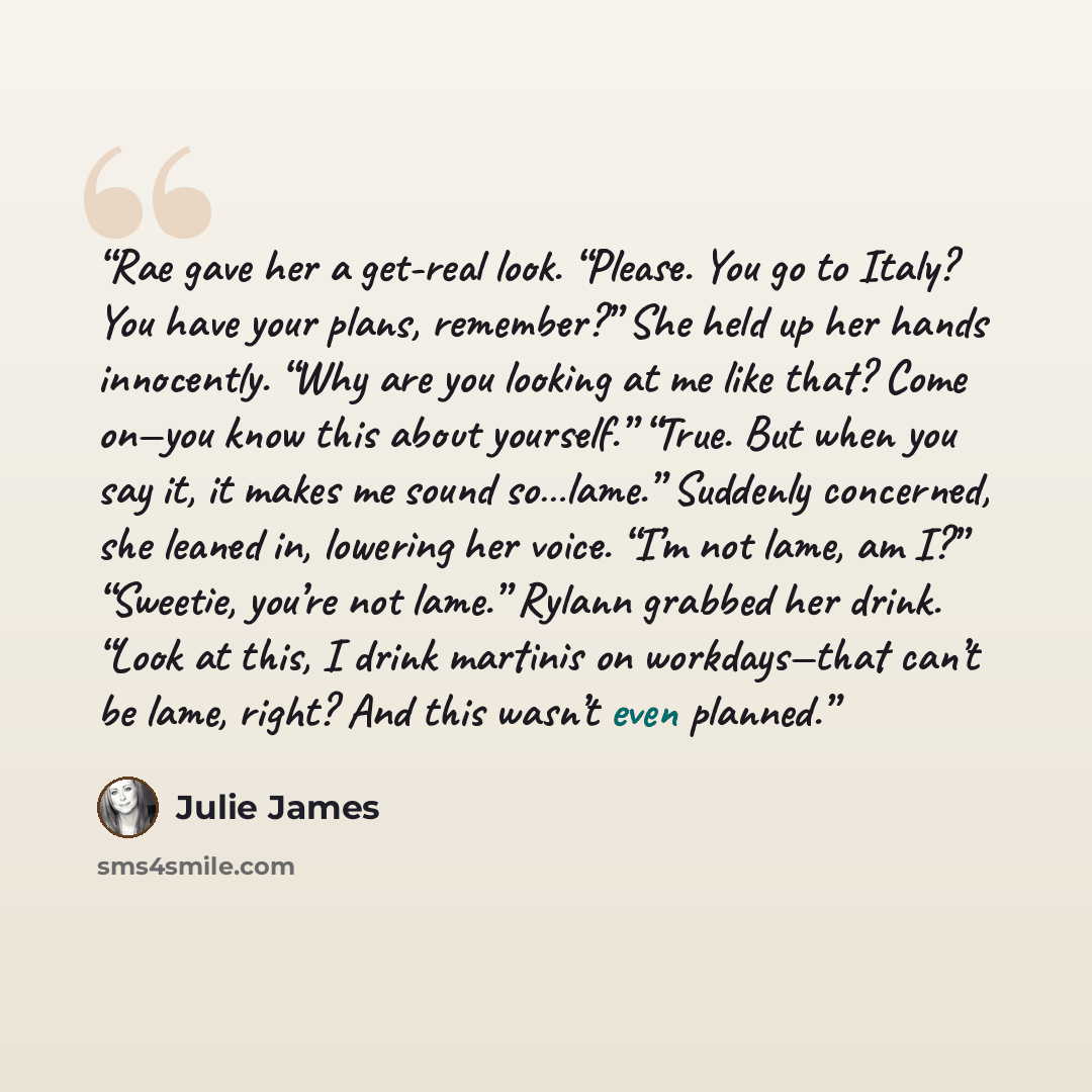 “Rae gave her a get-real look. “Please. You go to Italy? You have your plans, remember?” She held up her hands innocently. “Why are you looking at me like that? Come on—you know this about yourself.” “True. But when you say it, it makes me sound so…lame.” Suddenly concerned, she leaned in, lowering…” quote by Julie James
