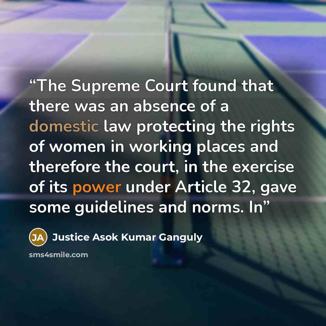 “The Supreme Court found that there was an absence of a domestic law protecting the rights of women in working places and therefore the court, in the exercise of its power under Article 32, gave some guidelines and norms. In” quote by Justice Asok Kumar Ganguly