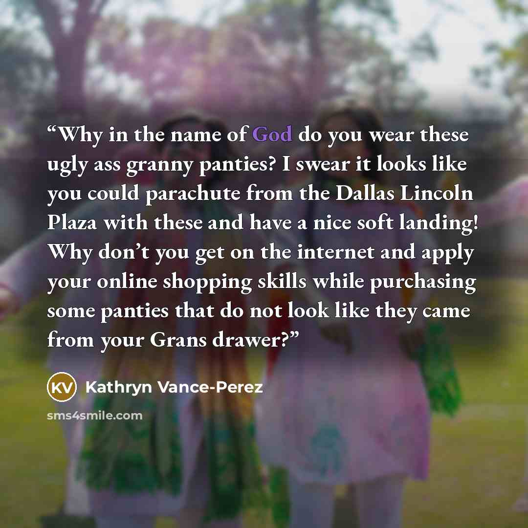 “Why in the name of God do you wear these ugly ass granny panties? I swear it looks like you could parachute from the Dallas Lincoln Plaza with these and have a nice soft landing! Why don’t you get on the internet and apply your online shopping skills while purchasing some panties that do not look…” quote by Kathryn Vance-Perez