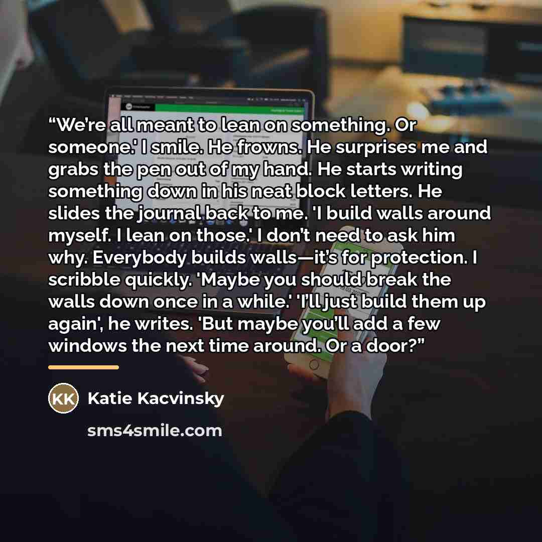 “We’re all meant to lean on something. Or someone.' I smile. He frowns. He surprises me and grabs the pen out of my hand. He starts writing something down in his neat block letters. He slides the journal back to me. 'I build walls around myself. I lean on those.' I don’t need to ask him why…” quote by Katie Kacvinsky