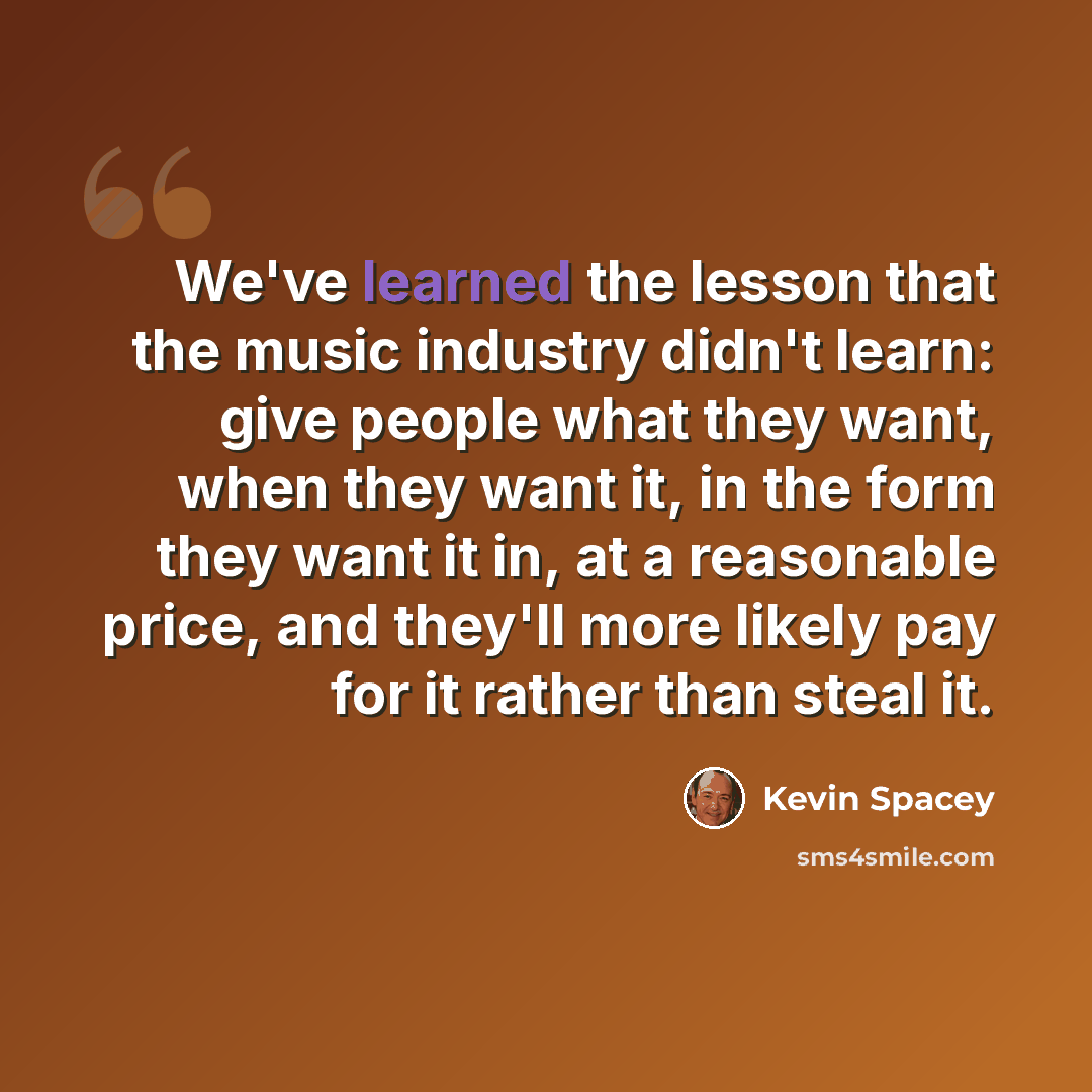 “We've learned the lesson that the music industry didn't learn: give people what they want, when they want it, in the form they want it in, at a reasonable price, and they'll more likely pay for it rather than steal it.” quote by Kevin Spacey